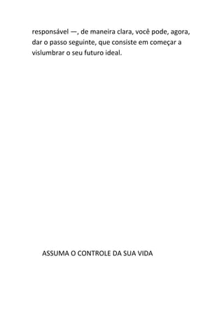 responsável —, de maneira clara, você pode, agora,
dar o passo seguinte, que consiste em começar a
vislumbrar o seu futuro ideal.




   ASSUMA O CONTROLE DA SUA VIDA
 