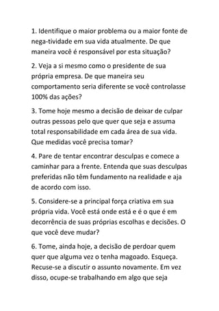 1. Identifique o maior problema ou a maior fonte de
nega-tividade em sua vida atualmente. De que
maneira você é responsável por esta situação?
2. Veja a si mesmo como o presidente de sua
própria empresa. De que maneira seu
comportamento seria diferente se você controlasse
100% das ações?
3. Tome hoje mesmo a decisão de deixar de culpar
outras pessoas pelo que quer que seja e assuma
total responsabilidade em cada área de sua vida.
Que medidas você precisa tomar?
4. Pare de tentar encontrar desculpas e comece a
caminhar para a frente. Entenda que suas desculpas
preferidas não têm fundamento na realidade e aja
de acordo com isso.
5. Considere-se a principal força criativa em sua
própria vida. Você está onde está e é o que é em
decorrência de suas próprias escolhas e decisões. O
que você deve mudar?
6. Tome, ainda hoje, a decisão de perdoar quem
quer que alguma vez o tenha magoado. Esqueça.
Recuse-se a discutir o assunto novamente. Em vez
disso, ocupe-se trabalhando em algo que seja
 
