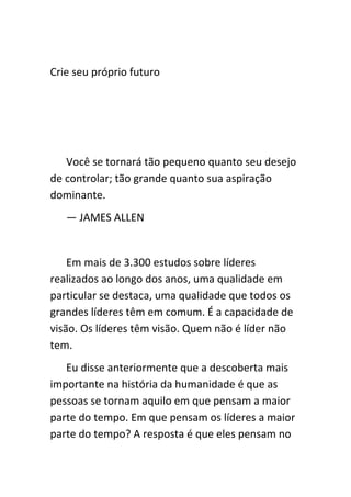 Crie seu próprio futuro




   Você se tornará tão pequeno quanto seu desejo
de controlar; tão grande quanto sua aspiração
dominante.
   — JAMES ALLEN


    Em mais de 3.300 estudos sobre líderes
realizados ao longo dos anos, uma qualidade em
particular se destaca, uma qualidade que todos os
grandes líderes têm em comum. É a capacidade de
visão. Os líderes têm visão. Quem não é líder não
tem.
   Eu disse anteriormente que a descoberta mais
importante na história da humanidade é que as
pessoas se tornam aquilo em que pensam a maior
parte do tempo. Em que pensam os líderes a maior
parte do tempo? A resposta é que eles pensam no
 