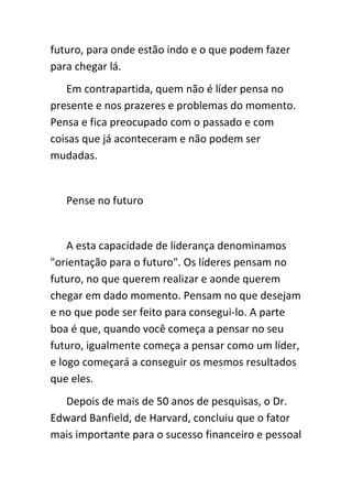 futuro, para onde estão indo e o que podem fazer
para chegar lá.
   Em contrapartida, quem não é líder pensa no
presente e nos prazeres e problemas do momento.
Pensa e fica preocupado com o passado e com
coisas que já aconteceram e não podem ser
mudadas.


   Pense no futuro


    A esta capacidade de liderança denominamos
"orientação para o futuro". Os líderes pensam no
futuro, no que querem realizar e aonde querem
chegar em dado momento. Pensam no que desejam
e no que pode ser feito para consegui-lo. A parte
boa é que, quando você começa a pensar no seu
futuro, igualmente começa a pensar como um líder,
e logo começará a conseguir os mesmos resultados
que eles.
  Depois de mais de 50 anos de pesquisas, o Dr.
Edward Banfield, de Harvard, concluiu que o fator
mais importante para o sucesso financeiro e pessoal
 