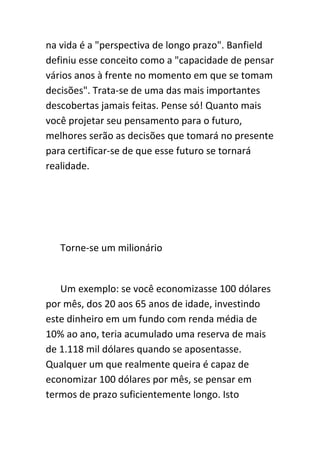 na vida é a "perspectiva de longo prazo". Banfield
definiu esse conceito como a "capacidade de pensar
vários anos à frente no momento em que se tomam
decisões". Trata-se de uma das mais importantes
descobertas jamais feitas. Pense só! Quanto mais
você projetar seu pensamento para o futuro,
melhores serão as decisões que tomará no presente
para certificar-se de que esse futuro se tornará
realidade.




   Torne-se um milionário


   Um exemplo: se você economizasse 100 dólares
por mês, dos 20 aos 65 anos de idade, investindo
este dinheiro em um fundo com renda média de
10% ao ano, teria acumulado uma reserva de mais
de 1.118 mil dólares quando se aposentasse.
Qualquer um que realmente queira é capaz de
economizar 100 dólares por mês, se pensar em
termos de prazo suficientemente longo. Isto
 