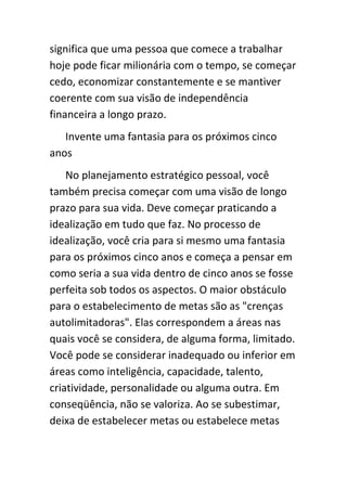 significa que uma pessoa que comece a trabalhar
hoje pode ficar milionária com o tempo, se começar
cedo, economizar constantemente e se mantiver
coerente com sua visão de independência
financeira a longo prazo.
   Invente uma fantasia para os próximos cinco
anos
    No planejamento estratégico pessoal, você
também precisa começar com uma visão de longo
prazo para sua vida. Deve começar praticando a
idealização em tudo que faz. No processo de
idealização, você cria para si mesmo uma fantasia
para os próximos cinco anos e começa a pensar em
como seria a sua vida dentro de cinco anos se fosse
perfeita sob todos os aspectos. O maior obstáculo
para o estabelecimento de metas são as "crenças
autolimitadoras". Elas correspondem a áreas nas
quais você se considera, de alguma forma, limitado.
Você pode se considerar inadequado ou inferior em
áreas como inteligência, capacidade, talento,
criatividade, personalidade ou alguma outra. Em
conseqüência, não se valoriza. Ao se subestimar,
deixa de estabelecer metas ou estabelece metas
 