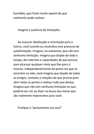 humildes, que ficam muito aquém do que
realmente pode realizar.


   Imagine a ausência de limitações


   Ao associar idealização e orientação para o
futuro, você cancela ou neutraliza este processo de
autolimitação. Imagina, no momento, que não tem
nenhuma limitação. Imagina que dispõe de todo o
tempo, dos talentos e capacidades de que precisa
para alcançar qualquer meta que fixe para si
mesmo. Independentemente do ponto em que se
encontre na vida, você imagina que dispõe de todos
os amigos, contatos e relações de que precisa para
abrir todas as portas e realizar tudo que deseje.
Imagina que não tem nenhuma limitação no que
poderia ser, ter ou fazer na busca das metas que
são realmente importantes para você.


   Pratique o "pensamento céu azul"
 