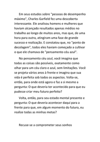 Em seus estudos sobre "pessoas de desempenho
máximo", Charles Garfield fez uma descoberta
interessante. Ele analisou homens e mulheres que
haviam alcançado resultados apenas médios no
trabalho ao longo de muitos anos, mas que, de uma
hora para outra, atingiram uma fase de grande
sucesso e realização. E constatou que, no "ponto de
decolagem", todos eles haviam começado a cultivar
o que ele chamava de "pensamento céu azul".
   No pensamento céu azul, você imagina que
todas as coisas são possíveis, exatamente como
olhar para um céu claro e azul, sem limitações. Você
se projeta vários anos à frente e imagina que sua
vida é perfeita sob todos os aspectos. Volta-se,
então, para onde está agora e faz a si mesmo a
pergunta: O que deveria ter acontecido para que eu
pudesse criar meu futuro perfeito?
   Volta, então, para seu estado mental presente e
pergunta: O que deveria acontecer daqui para a
frente para que, em algum momento do futuro, eu
realize todas as minhas metas?


   Recuse-se a comprometer seus sonhos
 