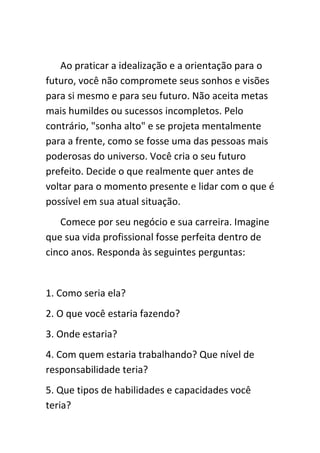 Ao praticar a idealização e a orientação para o
futuro, você não compromete seus sonhos e visões
para si mesmo e para seu futuro. Não aceita metas
mais humildes ou sucessos incompletos. Pelo
contrário, "sonha alto" e se projeta mentalmente
para a frente, como se fosse uma das pessoas mais
poderosas do universo. Você cria o seu futuro
prefeito. Decide o que realmente quer antes de
voltar para o momento presente e lidar com o que é
possível em sua atual situação.
   Comece por seu negócio e sua carreira. Imagine
que sua vida profissional fosse perfeita dentro de
cinco anos. Responda às seguintes perguntas:


1. Como seria ela?
2. O que você estaria fazendo?
3. Onde estaria?
4. Com quem estaria trabalhando? Que nível de
responsabilidade teria?
5. Que tipos de habilidades e capacidades você
teria?
 