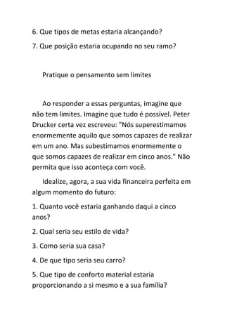 6. Que tipos de metas estaria alcançando?
7. Que posição estaria ocupando no seu ramo?


   Pratique o pensamento sem limites


   Ao responder a essas perguntas, imagine que
não tem limites. Imagine que tudo é possível. Peter
Drucker certa vez escreveu: "Nós superestimamos
enormemente aquilo que somos capazes de realizar
em um ano. Mas subestimamos enormemente o
que somos capazes de realizar em cinco anos." Não
permita que isso aconteça com você.
   Idealize, agora, a sua vida financeira perfeita em
algum momento do futuro:
1. Quanto você estaria ganhando daqui a cinco
anos?
2. Qual seria seu estilo de vida?
3. Como seria sua casa?
4. De que tipo seria seu carro?
5. Que tipo de conforto material estaria
proporcionando a si mesmo e a sua família?
 