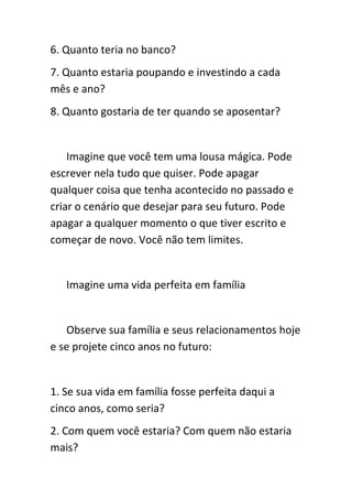 6. Quanto teria no banco?
7. Quanto estaria poupando e investindo a cada
mês e ano?
8. Quanto gostaria de ter quando se aposentar?


    Imagine que você tem uma lousa mágica. Pode
escrever nela tudo que quiser. Pode apagar
qualquer coisa que tenha acontecido no passado e
criar o cenário que desejar para seu futuro. Pode
apagar a qualquer momento o que tiver escrito e
começar de novo. Você não tem limites.


   Imagine uma vida perfeita em família


   Observe sua família e seus relacionamentos hoje
e se projete cinco anos no futuro:


1. Se sua vida em família fosse perfeita daqui a
cinco anos, como seria?
2. Com quem você estaria? Com quem não estaria
mais?
 