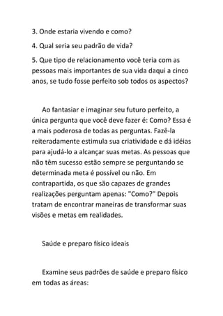 3. Onde estaria vivendo e como?
4. Qual seria seu padrão de vida?
5. Que tipo de relacionamento você teria com as
pessoas mais importantes de sua vida daqui a cinco
anos, se tudo fosse perfeito sob todos os aspectos?


    Ao fantasiar e imaginar seu futuro perfeito, a
única pergunta que você deve fazer é: Como? Essa é
a mais poderosa de todas as perguntas. Fazê-la
reiteradamente estimula sua criatividade e dá idéias
para ajudá-lo a alcançar suas metas. As pessoas que
não têm sucesso estão sempre se perguntando se
determinada meta é possível ou não. Em
contrapartida, os que são capazes de grandes
realizações perguntam apenas: "Como?" Depois
tratam de encontrar maneiras de transformar suas
visões e metas em realidades.


   Saúde e preparo físico ideais


  Examine seus padrões de saúde e preparo físico
em todas as áreas:
 