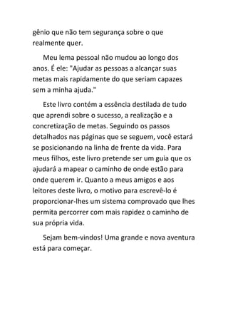 gênio que não tem segurança sobre o que
realmente quer.
   Meu lema pessoal não mudou ao longo dos
anos. É ele: "Ajudar as pessoas a alcançar suas
metas mais rapidamente do que seriam capazes
sem a minha ajuda."
    Este livro contém a essência destilada de tudo
que aprendi sobre o sucesso, a realização e a
concretização de metas. Seguindo os passos
detalhados nas páginas que se seguem, você estará
se posicionando na linha de frente da vida. Para
meus filhos, este livro pretende ser um guia que os
ajudará a mapear o caminho de onde estão para
onde querem ir. Quanto a meus amigos e aos
leitores deste livro, o motivo para escrevê-lo é
proporcionar-lhes um sistema comprovado que lhes
permita percorrer com mais rapidez o caminho de
sua própria vida.
   Sejam bem-vindos! Uma grande e nova aventura
está para começar.
 