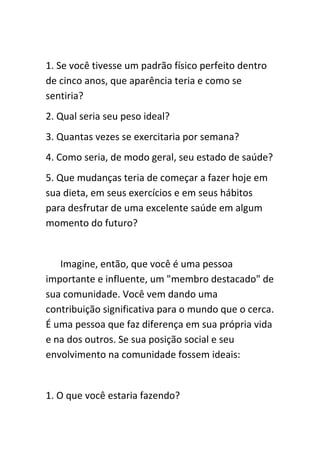 1. Se você tivesse um padrão físico perfeito dentro
de cinco anos, que aparência teria e como se
sentiria?
2. Qual seria seu peso ideal?
3. Quantas vezes se exercitaria por semana?
4. Como seria, de modo geral, seu estado de saúde?
5. Que mudanças teria de começar a fazer hoje em
sua dieta, em seus exercícios e em seus hábitos
para desfrutar de uma excelente saúde em algum
momento do futuro?


   Imagine, então, que você é uma pessoa
importante e influente, um "membro destacado" de
sua comunidade. Você vem dando uma
contribuição significativa para o mundo que o cerca.
É uma pessoa que faz diferença em sua própria vida
e na dos outros. Se sua posição social e seu
envolvimento na comunidade fossem ideais:


1. O que você estaria fazendo?
 