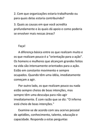 2. Com que organizações estaria trabalhando ou
para quais delas estaria contribuindo?
3. Quais as causas em que você acredita
profundamente e às quais dá apoio e como poderia
se envolver mais nessas áreas?


   Faça!
   A diferença básica entre os que realizam muito e
os que realizam pouco é a "orientação para a ação".
Os homens e mulheres que alcançam grandes feitos
na vida são intensamente orientados para a ação.
Estão em constante movimento e sempre
ocupados. Quando têm uma idéia, imediatamente
começam a agir.
   Por outro lado, os que realizam pouco ou nada
estão sempre cheios de boas intenções, mas
sempre têm uma desculpa para não agir
imediatamente. É com razão que se diz: "O inferno
está cheio de boas intenções."
   Examine-se de acordo com seu acervo pessoal
de aptidões, conhecimento, talento, educação e
capacidade. Responda a estas perguntas
 