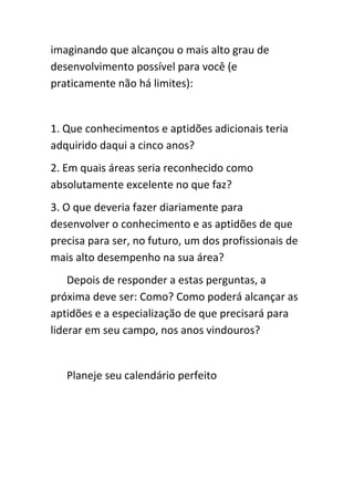 imaginando que alcançou o mais alto grau de
desenvolvimento possível para você (e
praticamente não há limites):


1. Que conhecimentos e aptidões adicionais teria
adquirido daqui a cinco anos?
2. Em quais áreas seria reconhecido como
absolutamente excelente no que faz?
3. O que deveria fazer diariamente para
desenvolver o conhecimento e as aptidões de que
precisa para ser, no futuro, um dos profissionais de
mais alto desempenho na sua área?
    Depois de responder a estas perguntas, a
próxima deve ser: Como? Como poderá alcançar as
aptidões e a especialização de que precisará para
liderar em seu campo, nos anos vindouros?


   Planeje seu calendário perfeito
 