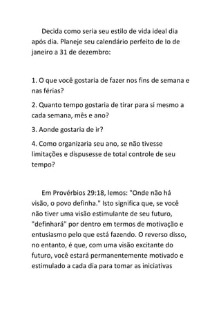 Decida como seria seu estilo de vida ideal dia
após dia. Planeje seu calendário perfeito de Io de
janeiro a 31 de dezembro:


1. O que você gostaria de fazer nos fins de semana e
nas férias?
2. Quanto tempo gostaria de tirar para si mesmo a
cada semana, mês e ano?
3. Aonde gostaria de ir?
4. Como organizaria seu ano, se não tivesse
limitações e dispusesse de total controle de seu
tempo?


    Em Provérbios 29:18, lemos: "Onde não há
visão, o povo definha." Isto significa que, se você
não tiver uma visão estimulante de seu futuro,
"definhará" por dentro em termos de motivação e
entusiasmo pelo que está fazendo. O reverso disso,
no entanto, é que, com uma visão excitante do
futuro, você estará permanentemente motivado e
estimulado a cada dia para tomar as iniciativas
 