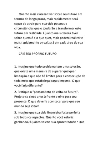 Quanto mais clareza tiver sobre seu futuro em
termos de longo prazo, mais rapidamente será
capaz de atrair para sua vida pessoas e
circunstâncias que o ajudarão a transformar este
futuro em realidade. Quanto mais clareza tiver
sobre quem é e o que quer, mais poderá realizar e
mais rapidamente o realizará em cada área de sua
vida.
   CRIE SEU PRÓPRIO FUTURO


1. Imagine que todo problema tem uma solução,
que existe uma maneira de superar qualquer
limitação e que não há limites para a consecução de
toda meta que estabeleça para si mesmo. O que
você faria diferente?
2. Pratique o "pensamento de volta do futuro".
Projete-se cinco anos à frente e olhe para seu
presente. O que deveria acontecer para que seu
mundo seja ideal?
3. Imagine que sua vida financeira fosse perfeita
sob todos os aspectos. Quanto você estaria
ganhando? Quanto valeria sua aposentadoria? Que
 
