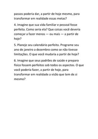 passos poderia dar, a partir de hoje mesmo, para
transformar em realidade essas metas?
4. Imagine que sua vida familiar e pessoal fosse
perfeita. Como seria ela? Que coisas você deveria
começar a fazer menos — ou mais — a partir de
hoje?
5. Planeje seu calendário perfeito. Programe seu
ano de janeiro a dezembro como se não tivesse
limitações. O que você mudaria a partir de hoje?
6. Imagine que seus padrões de saúde e preparo
físico fossem perfeitos sob todos os aspectos. O que
você poderia fazer, a partir de hoje, para
transformar em realidade a visão que tem de si
mesmo?
 