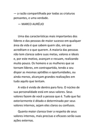 — a razão compartilhada por todas as criaturas
pensantes, e uma verdade.
   — MARCO AURÉLIO


    Uma das características mais importantes dos
líderes e das pessoas de maior sucesso em qualquer
área da vida é que sabem quem são, em que
acreditam e o que querem. A maioria das pessoas
não tem clareza sobre suas metas, valores e ideais
e, por este motivo, avançam e recuam, realizando
muito pouco. Os homens e as mulheres que se
tornam líderes, em contrapartida, tendo a seu
dispor as mesmas aptidões e oportunidades, ou
ainda menos, alcançam grandes realizações em
tudo aquilo que tentam.
   A vida é vivida de dentro para fora. O núcleo de
sua personalidade está em seus valores. Seus
valores fazem de você a pessoa que é. Tudo que faz
exteriormente é ditado e determinado por seus
valores internos, sejam eles claros ou confusos.
   Quanto maior clareza tiver a respeito de seus
valores internos, mais precisas e eficazes serão suas
ações externas.
 