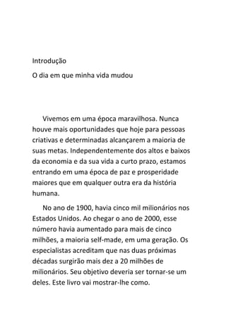 Introdução
O dia em que minha vida mudou




    Vivemos em uma época maravilhosa. Nunca
houve mais oportunidades que hoje para pessoas
criativas e determinadas alcançarem a maioria de
suas metas. Independentemente dos altos e baixos
da economia e da sua vida a curto prazo, estamos
entrando em uma época de paz e prosperidade
maiores que em qualquer outra era da história
humana.
   No ano de 1900, havia cinco mil milionários nos
Estados Unidos. Ao chegar o ano de 2000, esse
número havia aumentado para mais de cinco
milhões, a maioria self-made, em uma geração. Os
especialistas acreditam que nas duas próximas
décadas surgirão mais dez a 20 milhões de
milionários. Seu objetivo deveria ser tornar-se um
deles. Este livro vai mostrar-lhe como.
 
