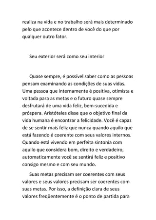 realiza na vida e no trabalho será mais determinado
pelo que acontece dentro de você do que por
qualquer outro fator.


   Seu exterior será como seu interior


   Quase sempre, é possível saber como as pessoas
pensam examinando as condições de suas vidas.
Uma pessoa que internamente é positiva, otimista e
voltada para as metas e o futuro quase sempre
desfrutará de uma vida feliz, bem-sucedida e
próspera. Aristóteles disse que o objetivo final da
vida humana é encontrar a felicidade. Você é capaz
de se sentir mais feliz que nunca quando aquilo que
está fazendo é coerente com seus valores internos.
Quando está vivendo em perfeita sintonia com
aquilo que considera bom, direito e verdadeiro,
automaticamente você se sentirá feliz e positivo
consigo mesmo e com seu mundo.
   Suas metas precisam ser coerentes com seus
valores e seus valores precisam ser coerentes com
suas metas. Por isso, a definição clara de seus
valores freqüentemente é o ponto de partida para
 