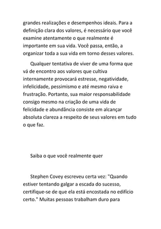 grandes realizações e desempenhos ideais. Para a
definição clara dos valores, é necessário que você
examine atentamente o que realmente é
importante em sua vida. Você passa, então, a
organizar toda a sua vida em torno desses valores.
    Qualquer tentativa de viver de uma forma que
vá de encontro aos valores que cultiva
internamente provocará estresse, negatividade,
infelicidade, pessimismo e até mesmo raiva e
frustração. Portanto, sua maior responsabilidade
consigo mesmo na criação de uma vida de
felicidade e abundância consiste em alcançar
absoluta clareza a respeito de seus valores em tudo
o que faz.




   Saiba o que você realmente quer


    Stephen Covey escreveu certa vez: "Quando
estiver tentando galgar a escada do sucesso,
certifique-se de que ela está encostada no edifício
certo." Muitas pessoas trabalham duro para
 