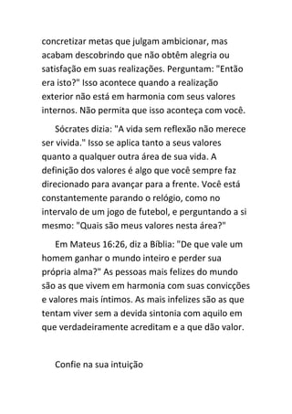 concretizar metas que julgam ambicionar, mas
acabam descobrindo que não obtêm alegria ou
satisfação em suas realizações. Perguntam: "Então
era isto?" Isso acontece quando a realização
exterior não está em harmonia com seus valores
internos. Não permita que isso aconteça com você.
    Sócrates dizia: "A vida sem reflexão não merece
ser vivida." Isso se aplica tanto a seus valores
quanto a qualquer outra área de sua vida. A
definição dos valores é algo que você sempre faz
direcionado para avançar para a frente. Você está
constantemente parando o relógio, como no
intervalo de um jogo de futebol, e perguntando a si
mesmo: "Quais são meus valores nesta área?"
   Em Mateus 16:26, diz a Bíblia: "De que vale um
homem ganhar o mundo inteiro e perder sua
própria alma?" As pessoas mais felizes do mundo
são as que vivem em harmonia com suas convicções
e valores mais íntimos. As mais infelizes são as que
tentam viver sem a devida sintonia com aquilo em
que verdadeiramente acreditam e a que dão valor.


   Confie na sua intuição
 