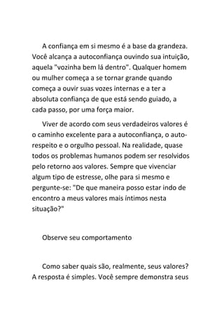 A confiança em si mesmo é a base da grandeza.
Você alcança a autoconfiança ouvindo sua intuição,
aquela "vozinha bem lá dentro". Qualquer homem
ou mulher começa a se tornar grande quando
começa a ouvir suas vozes internas e a ter a
absoluta confiança de que está sendo guiado, a
cada passo, por uma força maior.
    Viver de acordo com seus verdadeiros valores é
o caminho excelente para a autoconfiança, o auto-
respeito e o orgulho pessoal. Na realidade, quase
todos os problemas humanos podem ser resolvidos
pelo retorno aos valores. Sempre que vivenciar
algum tipo de estresse, olhe para si mesmo e
pergunte-se: "De que maneira posso estar indo de
encontro a meus valores mais íntimos nesta
situação?"


   Observe seu comportamento


   Como saber quais são, realmente, seus valores?
A resposta é simples. Você sempre demonstra seus
 