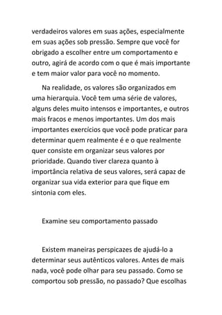 verdadeiros valores em suas ações, especialmente
em suas ações sob pressão. Sempre que você for
obrigado a escolher entre um comportamento e
outro, agirá de acordo com o que é mais importante
e tem maior valor para você no momento.
    Na realidade, os valores são organizados em
uma hierarquia. Você tem uma série de valores,
alguns deles muito intensos e importantes, e outros
mais fracos e menos importantes. Um dos mais
importantes exercícios que você pode praticar para
determinar quem realmente é e o que realmente
quer consiste em organizar seus valores por
prioridade. Quando tiver clareza quanto à
importância relativa de seus valores, será capaz de
organizar sua vida exterior para que fique em
sintonia com eles.


   Examine seu comportamento passado


   Existem maneiras perspicazes de ajudá-lo a
determinar seus autênticos valores. Antes de mais
nada, você pode olhar para seu passado. Como se
comportou sob pressão, no passado? Que escolhas
 