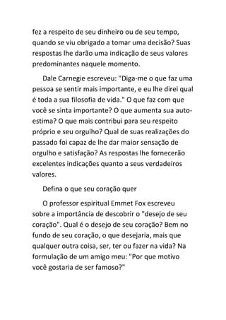 fez a respeito de seu dinheiro ou de seu tempo,
quando se viu obrigado a tomar uma decisão? Suas
respostas lhe darão uma indicação de seus valores
predominantes naquele momento.
    Dale Carnegie escreveu: "Diga-me o que faz uma
pessoa se sentir mais importante, e eu lhe direi qual
é toda a sua filosofia de vida." O que faz com que
você se sinta importante? O que aumenta sua auto-
estima? O que mais contribui para seu respeito
próprio e seu orgulho? Qual de suas realizações do
passado foi capaz de lhe dar maior sensação de
orgulho e satisfação? As respostas lhe fornecerão
excelentes indicações quanto a seus verdadeiros
valores.
   Defina o que seu coração quer
   O professor espiritual Emmet Fox escreveu
sobre a importância de descobrir o "desejo de seu
coração". Qual é o desejo de seu coração? Bem no
fundo de seu coração, o que desejaria, mais que
qualquer outra coisa, ser, ter ou fazer na vida? Na
formulação de um amigo meu: "Por que motivo
você gostaria de ser famoso?"
 