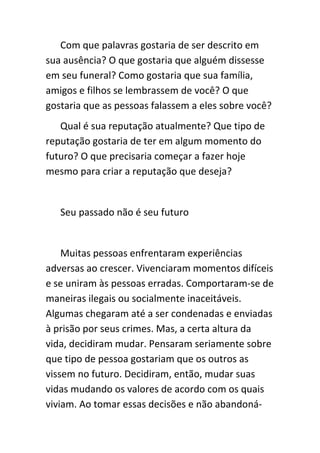 Com que palavras gostaria de ser descrito em
sua ausência? O que gostaria que alguém dissesse
em seu funeral? Como gostaria que sua família,
amigos e filhos se lembrassem de você? O que
gostaria que as pessoas falassem a eles sobre você?
   Qual é sua reputação atualmente? Que tipo de
reputação gostaria de ter em algum momento do
futuro? O que precisaria começar a fazer hoje
mesmo para criar a reputação que deseja?


   Seu passado não é seu futuro


    Muitas pessoas enfrentaram experiências
adversas ao crescer. Vivenciaram momentos difíceis
e se uniram às pessoas erradas. Comportaram-se de
maneiras ilegais ou socialmente inaceitáveis.
Algumas chegaram até a ser condenadas e enviadas
à prisão por seus crimes. Mas, a certa altura da
vida, decidiram mudar. Pensaram seriamente sobre
que tipo de pessoa gostariam que os outros as
vissem no futuro. Decidiram, então, mudar suas
vidas mudando os valores de acordo com os quais
viviam. Ao tomar essas decisões e não abandoná-
 