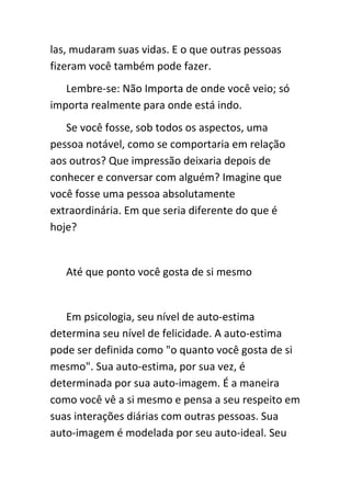 las, mudaram suas vidas. E o que outras pessoas
fizeram você também pode fazer.
   Lembre-se: Não Importa de onde você veio; só
importa realmente para onde está indo.
   Se você fosse, sob todos os aspectos, uma
pessoa notável, como se comportaria em relação
aos outros? Que impressão deixaria depois de
conhecer e conversar com alguém? Imagine que
você fosse uma pessoa absolutamente
extraordinária. Em que seria diferente do que é
hoje?


   Até que ponto você gosta de si mesmo


   Em psicologia, seu nível de auto-estima
determina seu nível de felicidade. A auto-estima
pode ser definida como "o quanto você gosta de si
mesmo". Sua auto-estima, por sua vez, é
determinada por sua auto-imagem. É a maneira
como você vê a si mesmo e pensa a seu respeito em
suas interações diárias com outras pessoas. Sua
auto-imagem é modelada por seu auto-ideal. Seu
 