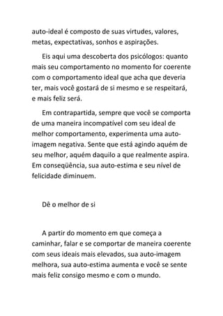 auto-ideal é composto de suas virtudes, valores,
metas, expectativas, sonhos e aspirações.
    Eis aqui uma descoberta dos psicólogos: quanto
mais seu comportamento no momento for coerente
com o comportamento ideal que acha que deveria
ter, mais você gostará de si mesmo e se respeitará,
e mais feliz será.
    Em contrapartida, sempre que você se comporta
de uma maneira incompatível com seu ideal de
melhor comportamento, experimenta uma auto-
imagem negativa. Sente que está agindo aquém de
seu melhor, aquém daquilo a que realmente aspira.
Em conseqüência, sua auto-estima e seu nível de
felicidade diminuem.


   Dê o melhor de si


   A partir do momento em que começa a
caminhar, falar e se comportar de maneira coerente
com seus ideais mais elevados, sua auto-imagem
melhora, sua auto-estima aumenta e você se sente
mais feliz consigo mesmo e com o mundo.
 