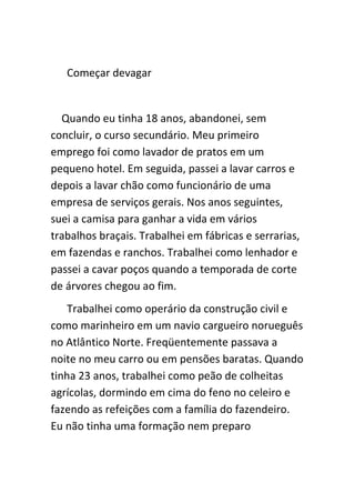 Começar devagar


  Quando eu tinha 18 anos, abandonei, sem
concluir, o curso secundário. Meu primeiro
emprego foi como lavador de pratos em um
pequeno hotel. Em seguida, passei a lavar carros e
depois a lavar chão como funcionário de uma
empresa de serviços gerais. Nos anos seguintes,
suei a camisa para ganhar a vida em vários
trabalhos braçais. Trabalhei em fábricas e serrarias,
em fazendas e ranchos. Trabalhei como lenhador e
passei a cavar poços quando a temporada de corte
de árvores chegou ao fim.
    Trabalhei como operário da construção civil e
como marinheiro em um navio cargueiro norueguês
no Atlântico Norte. Freqüentemente passava a
noite no meu carro ou em pensões baratas. Quando
tinha 23 anos, trabalhei como peão de colheitas
agrícolas, dormindo em cima do feno no celeiro e
fazendo as refeições com a família do fazendeiro.
Eu não tinha uma formação nem preparo
 