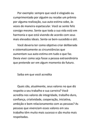 Por exemplo: sempre que você é elogiado ou
cumprimentado por alguém ou recebe um prêmio
por alguma realização, sua auto-estima sobe, às
vezes de maneira espetacular. Você se sente feliz
consigo mesmo. Sente que toda a sua vida está em
harmonia e que está vivendo de acordo com seus
mais elevados ideais. Sente-se bem-sucedido e útil.
    Você deveria ter como objetivo criar deliberada
e sistematicamente as circunstâncias que
aumentam sua auto-estima em tudo o que faz.
Devia viver como seja fosse a pessoa extraordinária
que pretende ser em algum momento do futuro.


   Saiba em que você acredita


   Quais são, atualmente, seus valores no que diz
respeito a seu trabalho e sua carreira? Você
acredita nos valores de integridade, trabalho duro,
confiança, criatividade, cooperação, iniciativa,
ambição e bom relacionamento com as pessoas? As
pessoas que vivenciam esses valores em seu
trabalho têm muito mais sucesso e são muito mais
respeitadas.
 