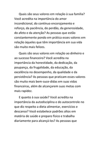 Quais são seus valores em relação à sua família?
Você acredita na importância do amor
incondicional, do contínuo encorajamento e
reforço, da paciência, do perdão, da generosidade,
do afeto e da atenção? As pessoas que estão
constantemente pondo em prática esses valores em
relação àqueles que têm importância em sua vida
são muito mais felizes.
    Quais são seus valores em relação ao dinheiro e
ao sucesso financeiro? Você acredita na
importância da honestidade, da dedicação, da
poupança, da frugalidade, da educação, da
excelência no desempenho, da qualidade e da
persistência? As pessoas que praticam esses valores
são muito mais bem-suce-didas em suas vidas
financeiras, além de alcançarem suas metas com
mais rapidez.
   E quanto à sua saúde? Você acredita na
importância da autodisciplina e do autocontrole no
que diz respeito a dieta alimentar, exercícios e
descanso? Você estabelece padrões altos em
matéria de saúde e preparo físico e trabalha
diariamente para alcançá-los? As pessoas que
 