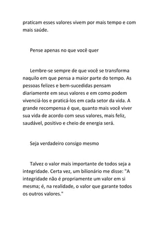 praticam esses valores vivem por mais tempo e com
mais saúde.


   Pense apenas no que você quer


   Lembre-se sempre de que você se transforma
naquilo em que pensa a maior parte do tempo. As
pessoas felizes e bem-sucedidas pensam
diariamente em seus valores e em como podem
vivenciá-los e praticá-los em cada setor da vida. A
grande recompensa é que, quanto mais você viver
sua vida de acordo com seus valores, mais feliz,
saudável, positivo e cheio de energia será.


   Seja verdadeiro consigo mesmo


    Talvez o valor mais importante de todos seja a
integridade. Certa vez, um bilionário me disse: "A
integridade não é propriamente um valor em si
mesma; é, na realidade, o valor que garante todos
os outros valores."
 