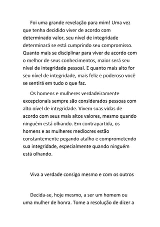 Foi uma grande revelação para mim! Uma vez
que tenha decidido viver de acordo com
determinado valor, seu nível de integridade
determinará se está cumprindo seu compromisso.
Quanto mais se disciplinar para viver de acordo com
o melhor de seus conhecimentos, maior será seu
nível de integridade pessoal. E quanto mais alto for
seu nível de integridade, mais feliz e poderoso você
se sentirá em tudo o que faz.
    Os homens e mulheres verdadeiramente
excepcionais sempre são considerados pessoas com
alto nível de integridade. Vivem suas vidas de
acordo com seus mais altos valores, mesmo quando
ninguém está olhando. Em contrapartida, os
homens e as mulheres medíocres estão
constantemente pegando atalho e comprometendo
sua integridade, especialmente quando ninguém
está olhando.


   Viva a verdade consigo mesmo e com os outros


  Decida-se, hoje mesmo, a ser um homem ou
uma mulher de honra. Tome a resolução de dizer a
 