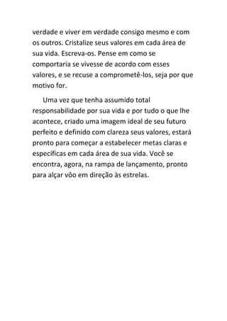 verdade e viver em verdade consigo mesmo e com
os outros. Cristalize seus valores em cada área de
sua vida. Escreva-os. Pense em como se
comportaria se vivesse de acordo com esses
valores, e se recuse a comprometê-los, seja por que
motivo for.
   Uma vez que tenha assumido total
responsabilidade por sua vida e por tudo o que lhe
acontece, criado uma imagem ideal de seu futuro
perfeito e definido com clareza seus valores, estará
pronto para começar a estabelecer metas claras e
específicas em cada área de sua vida. Você se
encontra, agora, na rampa de lançamento, pronto
para alçar vôo em direção às estrelas.
 
