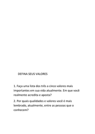 DEFINA SEUS VALORES


1. Faça uma lista dos três a cinco valores mais
importantes em sua vida atualmente. Em que você
realmente acredita e aposta?
2. Por quais qualidades e valores você é mais
lembrado, atualmente, entre as pessoas que o
conhecem?
 