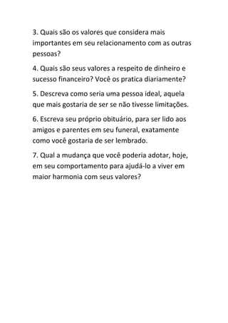 3. Quais são os valores que considera mais
importantes em seu relacionamento com as outras
pessoas?
4. Quais são seus valores a respeito de dinheiro e
sucesso financeiro? Você os pratica diariamente?
5. Descreva como seria uma pessoa ideal, aquela
que mais gostaria de ser se não tivesse limitações.
6. Escreva seu próprio obituário, para ser lido aos
amigos e parentes em seu funeral, exatamente
como você gostaria de ser lembrado.
7. Qual a mudança que você poderia adotar, hoje,
em seu comportamento para ajudá-lo a viver em
maior harmonia com seus valores?
 