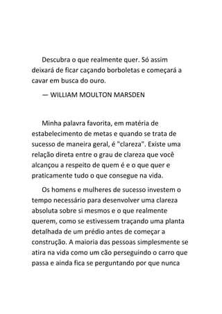Descubra o que realmente quer. Só assim
deixará de ficar caçando borboletas e começará a
cavar em busca do ouro.
   — WILLIAM MOULTON MARSDEN


    Minha palavra favorita, em matéria de
estabelecimento de metas e quando se trata de
sucesso de maneira geral, é "clareza". Existe uma
relação direta entre o grau de clareza que você
alcançou a respeito de quem é e o que quer e
praticamente tudo o que consegue na vida.
    Os homens e mulheres de sucesso investem o
tempo necessário para desenvolver uma clareza
absoluta sobre si mesmos e o que realmente
querem, como se estivessem traçando uma planta
detalhada de um prédio antes de começar a
construção. A maioria das pessoas simplesmente se
atira na vida como um cão perseguindo o carro que
passa e ainda fica se perguntando por que nunca
 