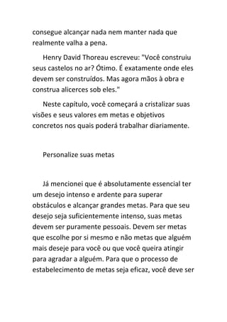 consegue alcançar nada nem manter nada que
realmente valha a pena.
   Henry David Thoreau escreveu: "Você construiu
seus castelos no ar? Ótimo. É exatamente onde eles
devem ser construídos. Mas agora mãos à obra e
construa alicerces sob eles."
    Neste capítulo, você começará a cristalizar suas
visões e seus valores em metas e objetivos
concretos nos quais poderá trabalhar diariamente.


   Personalize suas metas


   Já mencionei que é absolutamente essencial ter
um desejo intenso e ardente para superar
obstáculos e alcançar grandes metas. Para que seu
desejo seja suficientemente intenso, suas metas
devem ser puramente pessoais. Devem ser metas
que escolhe por si mesmo e não metas que alguém
mais deseje para você ou que você queira atingir
para agradar a alguém. Para que o processo de
estabelecimento de metas seja eficaz, você deve ser
 