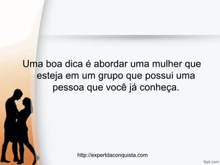 http://expertdaconquista.com
Uma boa dica é abordar uma mulher que
esteja em um grupo que possui uma
pessoa que você já conheça.
 
