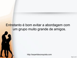 http://expertdaconquista.com
Entretanto é bom evitar a abordagem com
um grupo muito grande de amigos.
 