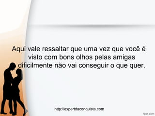 http://expertdaconquista.com
Aqui vale ressaltar que uma vez que você é
visto com bons olhos pelas amigas
dificilmente não vai conseguir o que quer.
 