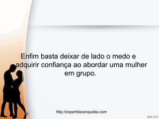 http://expertdaconquista.com
Enfim basta deixar de lado o medo e
adquirir confiança ao abordar uma mulher
em grupo.
 