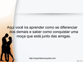 http://expertdaconquista.com
Aqui você ira aprender como se diferenciar
dos demais e saber como conquistar uma
moça que está junto das amigas.
 