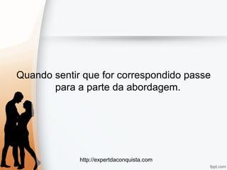 http://expertdaconquista.com
Quando sentir que for correspondido passe
para a parte da abordagem.
 