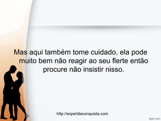 http://expertdaconquista.com
Mas aqui também tome cuidado, ela pode
muito bem não reagir ao seu flerte então
procure não insistir nisso.
 