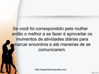 http://expertdaconquista.com
Se você foi correspondido pela mulher
então o melhor a se fazer é aproveitar os
momentos de atividades diárias para
marcar encontros e até maneiras de se
comunicarem.
 