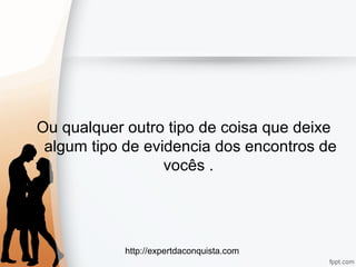http://expertdaconquista.com
Ou qualquer outro tipo de coisa que deixe
algum tipo de evidencia dos encontros de
vocês .
 