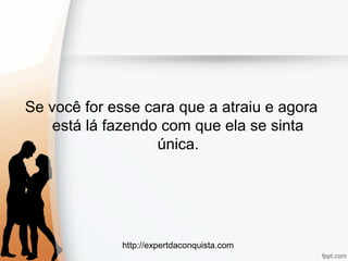 http://expertdaconquista.com
Se você for esse cara que a atraiu e agora
está lá fazendo com que ela se sinta
única.
 